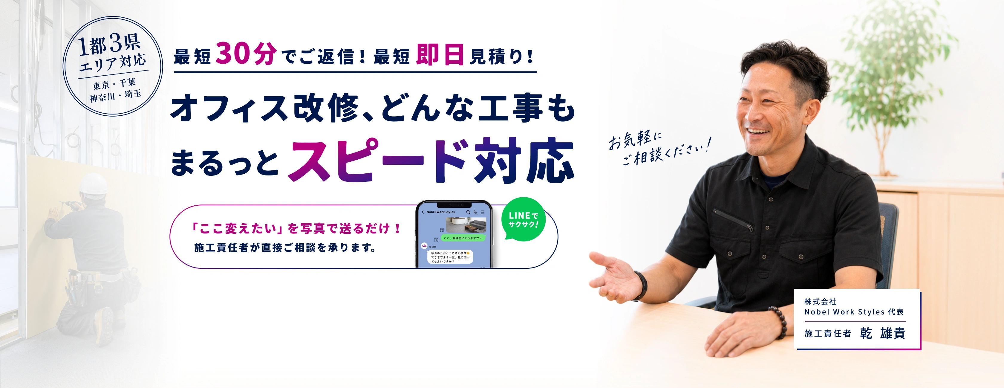 1都3県エリア対応。最短30分でご返信、最短即日見積り。オフィス改修、どんな工事もまるっとスピード対応。「ここ変えたい」を写真で送るだけ。施工責任者が直接ご相談を承ります。株式会社Nobel Work Styles代表・施工責任者 乾雄貴。